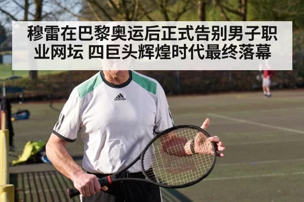 穆雷在巴黎奥运后正式告别男子职业网坛 四巨头辉煌时代最终落幕